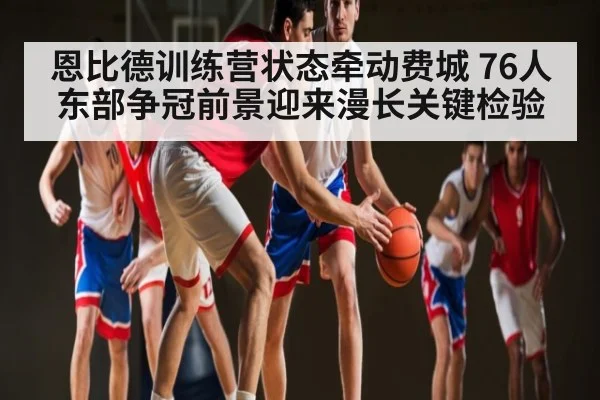 恩比德训练营状态牵动费城 76人东部争冠前景迎来漫长关键检验 - Kaiyun APP
