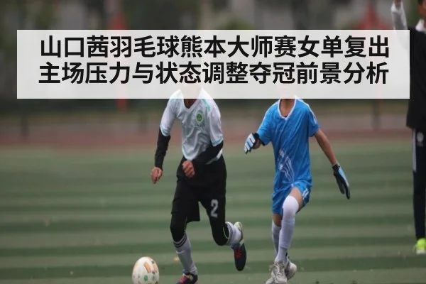山口茜羽毛球熊本大师赛女单复出主场压力与状态调整夺冠前景分析