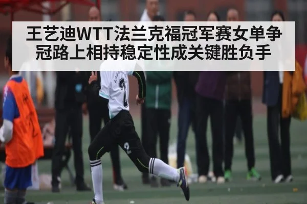 王艺迪WTT法兰克福冠军赛女单争冠路上相持稳定性成关键胜负手 - Kaiyun APP