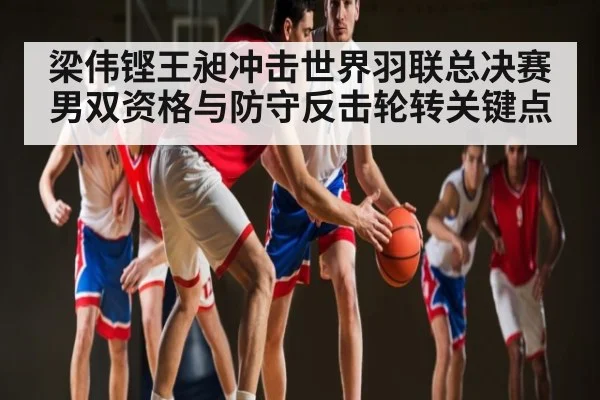 梁伟铿王昶冲击世界羽联总决赛男双资格与防守反击轮转关键点 - Kaiyun APP